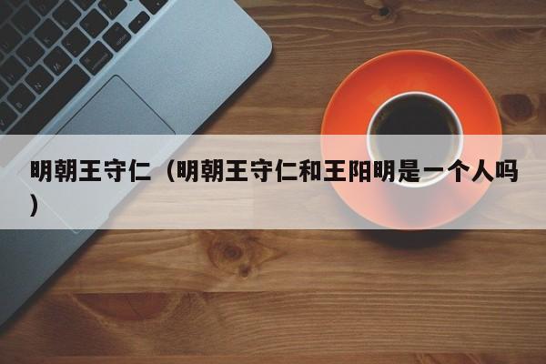 明朝王守仁(明朝王守仁和王阳明是一个人吗)