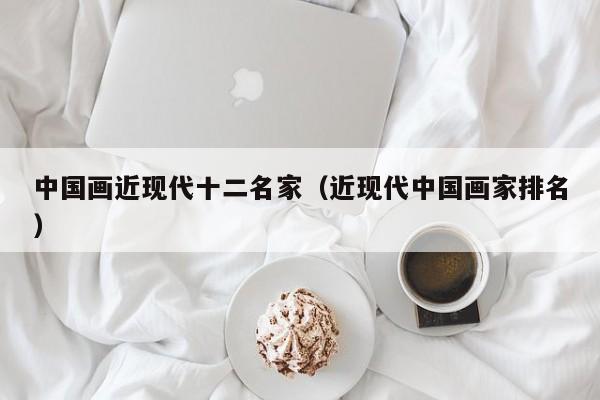 中国画近现代十二名家(近现代中国画家排名)