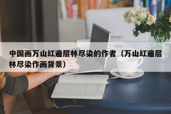 中国画万山红遍层林尽染的作者(万山红遍层林尽染作画背景)