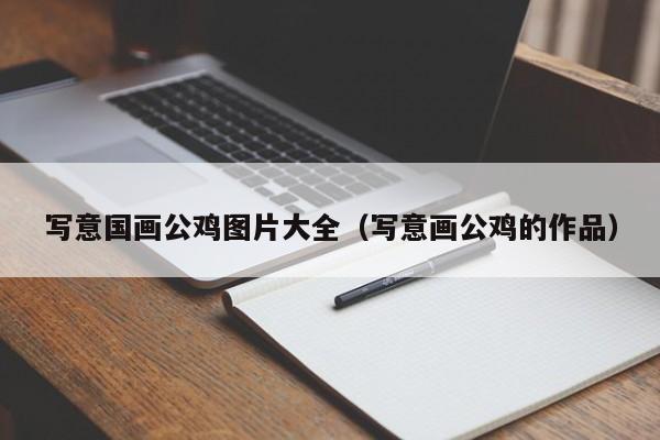 写意国画公鸡图片大全(写意画公鸡的作品)
