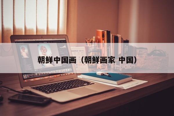 朝鲜中国画(朝鲜画家 中国)