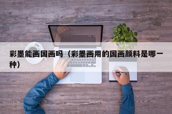 彩墨能画国画吗(彩墨画用的国画颜料是哪一种)