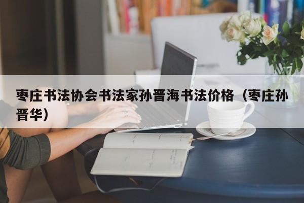 枣庄书法协会书法家孙晋海书法价格(枣庄孙晋华)