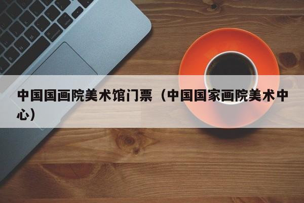 中国国画院美术馆门票(中国国家画院美术中心)