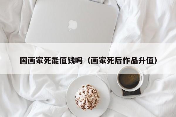 国画家死能值钱吗(画家死后作品升值)