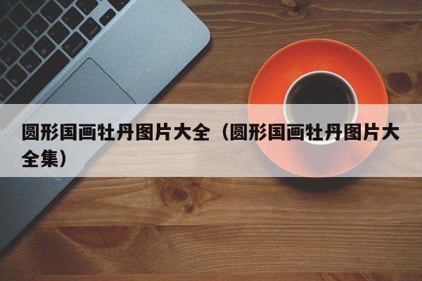圆形国画牡丹图片大全(圆形国画牡丹图片大全集)