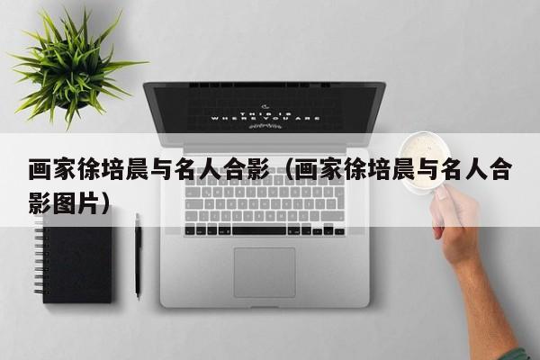 画家徐培晨与名人合影(画家徐培晨与名人合影图片)