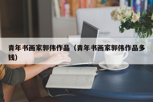青年书画家郭伟作品(青年书画家郭伟作品多钱)