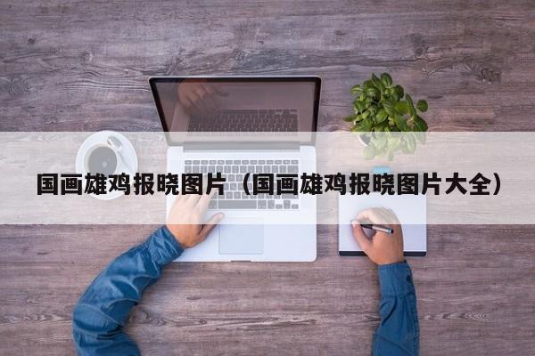 国画雄鸡报晓图片(国画雄鸡报晓图片大全)