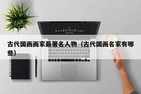 古代国画画家最著名人物(古代国画名家有哪些)