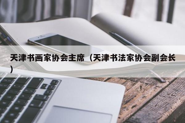 天津书画家协会主席(天津书法家协会副会长)