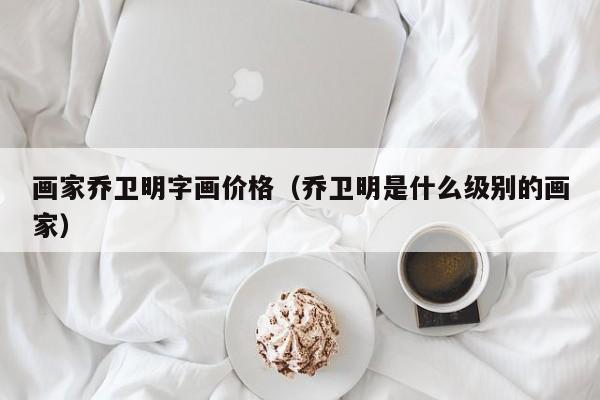 画家乔卫明字画价格(乔卫明是什么级别的画家)