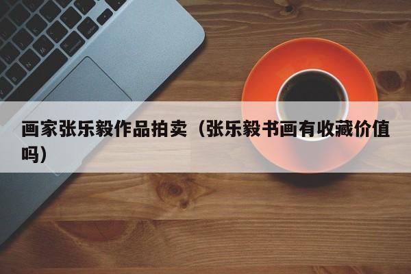 画家张乐毅作品拍卖(张乐毅书画有收藏价值吗)