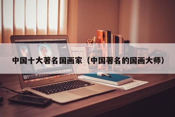 中国十大著名国画家(中国著名的国画大师)