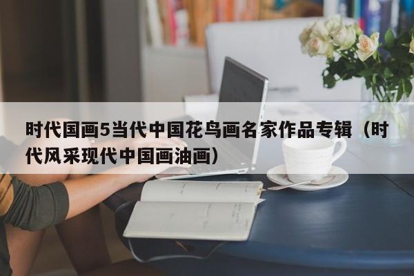 时代国画5当代中国花鸟画名家作品专辑(时代风采现代中国画油画)