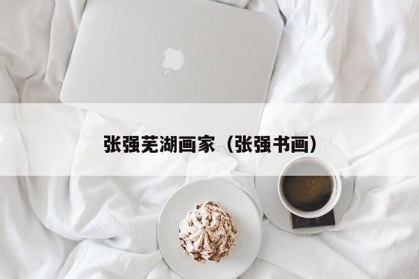 张强芜湖画家(张强书画)