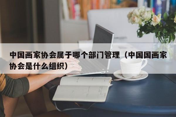 中国画家协会属于哪个部门管理(中国国画家协会是什么组织)