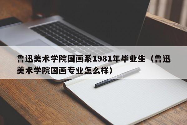 鲁迅美术学院国画系1981年毕业生(鲁迅美术学院国画专业怎么样)