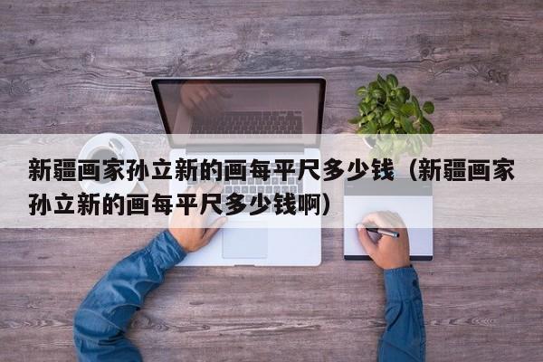 新疆画家孙立新的画每平尺多少钱(新疆画家孙立新的画每平尺多少钱啊)