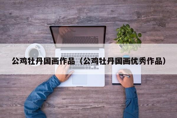 公鸡牡丹国画作品(公鸡牡丹国画优秀作品)