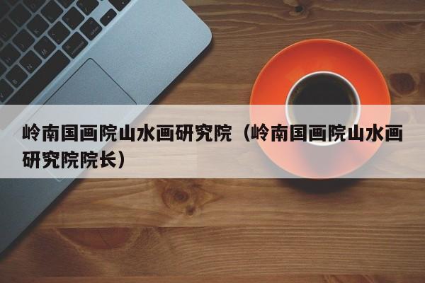 岭南国画院山水画研究院(岭南国画院山水画研究院院长)