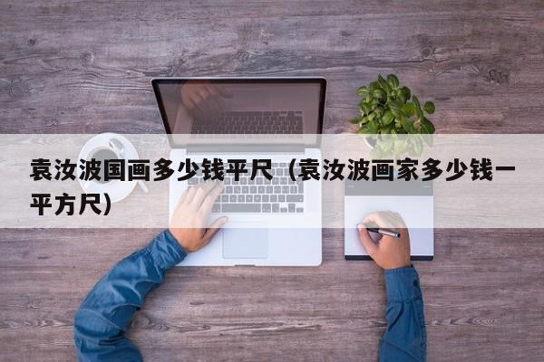 袁汝波国画多少钱平尺(袁汝波画家多少钱一平方尺)