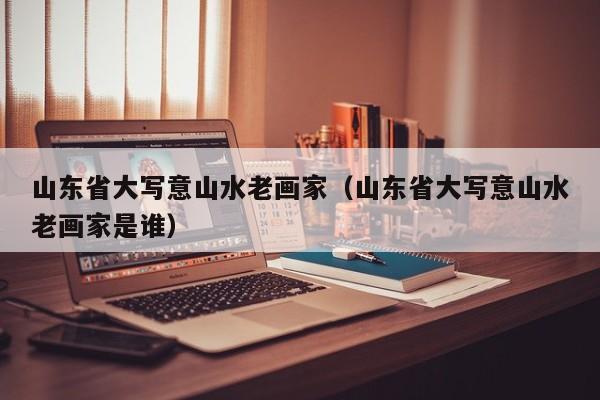 山东省大写意山水老画家(山东省大写意山水老画家是谁)
