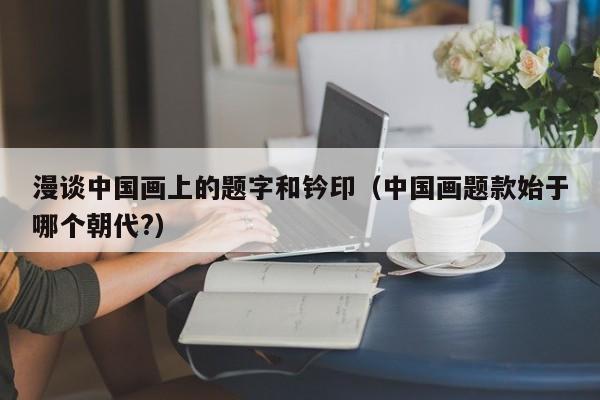漫谈中国画上的题字和钤印(中国画题款始于哪个朝代?)
