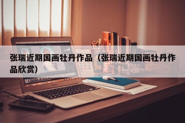 张瑞近期国画牡丹作品(张瑞近期国画牡丹作品欣赏)