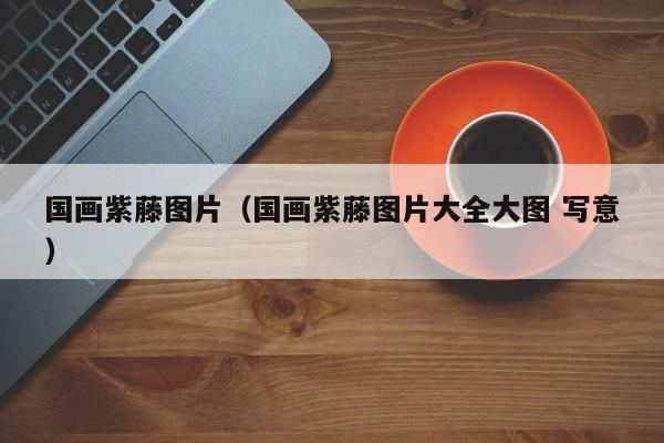 国画紫藤图片(国画紫藤图片大全大图 写意)