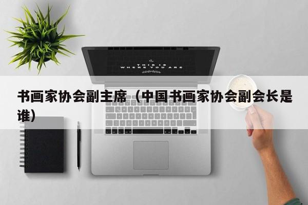 书画家协会副主席(中国书画家协会副会长是谁)
