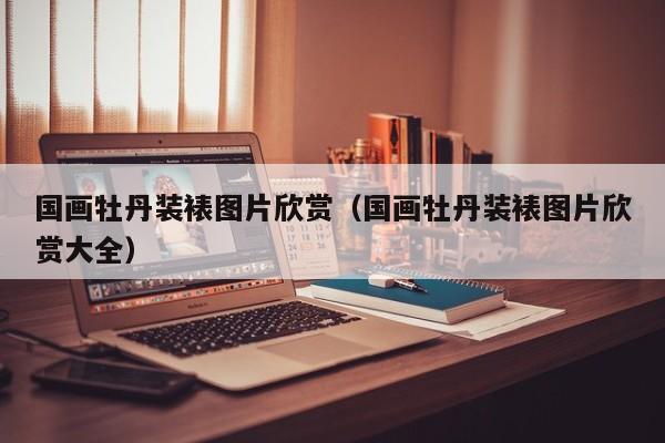 国画牡丹装裱图片欣赏(国画牡丹装裱图片欣赏大全)