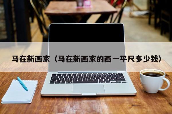 马在新画家(马在新画家的画一平尺多少钱)