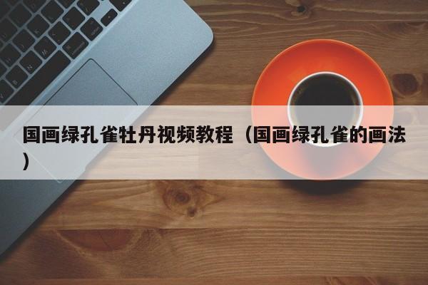 国画绿孔雀牡丹视频教程(国画绿孔雀的画法)