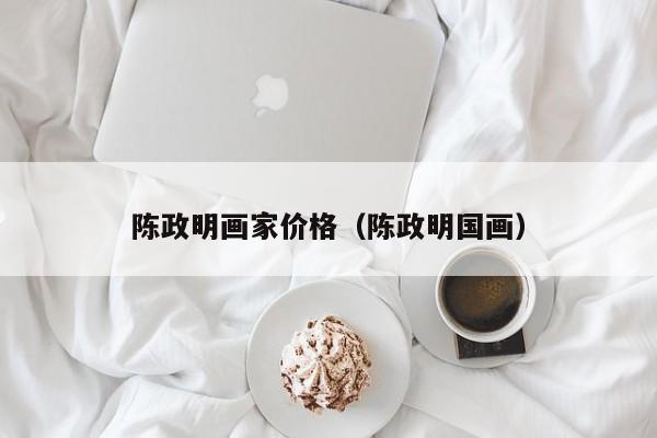 陈政明画家价格(陈政明国画)
