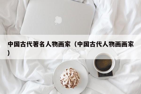中国古代著名人物画家(中国古代人物画画家)