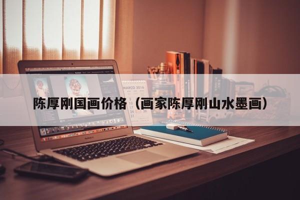 陈厚刚国画价格(画家陈厚刚山水墨画)