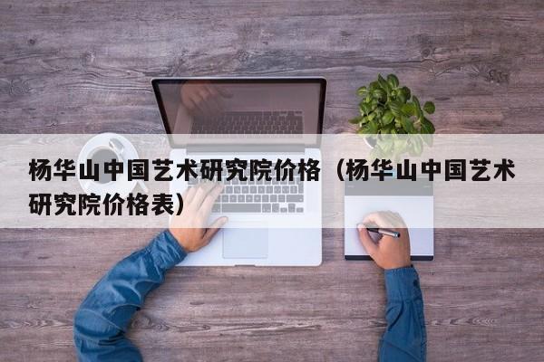 杨华山中国艺术研究院价格(杨华山中国艺术研究院价格表)