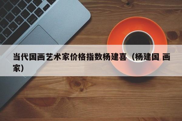 当代国画艺术家价格指数杨建喜(杨建国 画家)