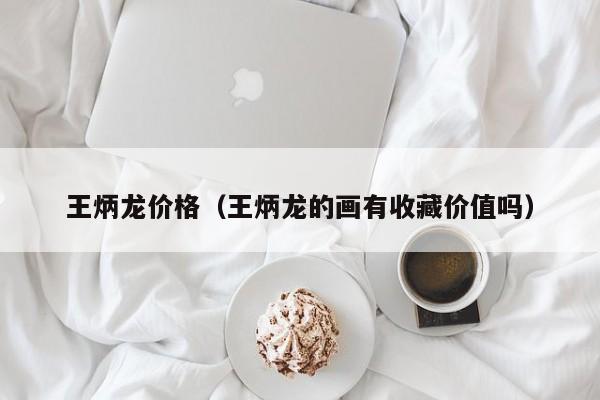 王炳龙价格(王炳龙的画有收藏价值吗)