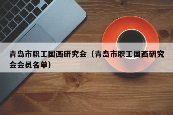 青岛市职工国画研究会(青岛市职工国画研究会会员名单)