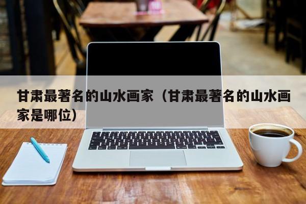 甘肃最著名的山水画家(甘肃最著名的山水画家是哪位)