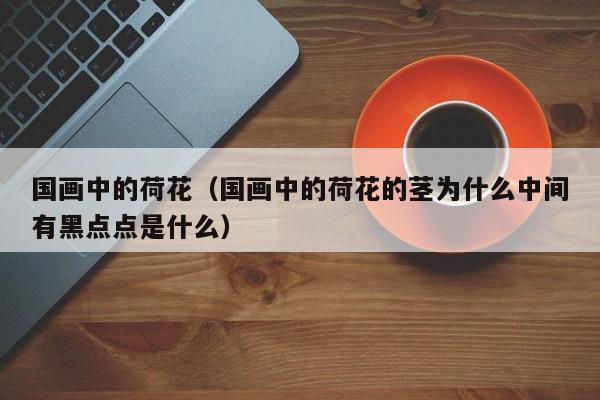 国画中的荷花(国画中的荷花的茎为什么中间有黑点点是什么)