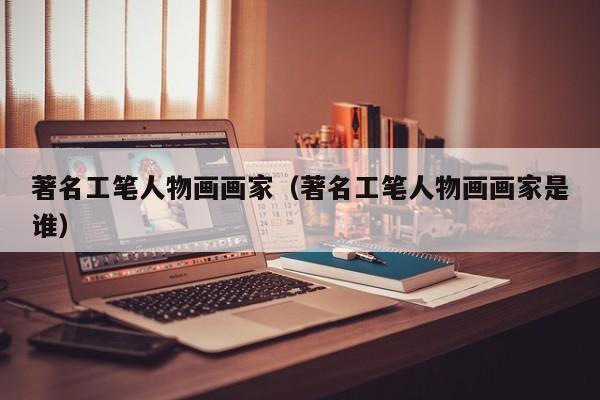 著名工笔人物画画家(著名工笔人物画画家是谁)