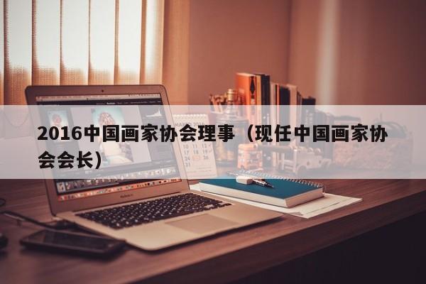 2016中国画家协会理事(现任中国画家协会会长)
