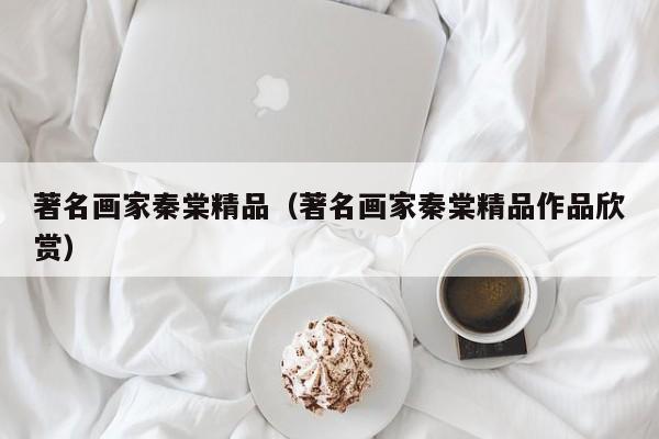 著名画家秦棠精品(著名画家秦棠精品作品欣赏)