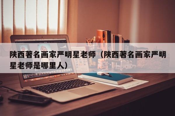 陕西著名画家严明星老师(陕西著名画家严明星老师是哪里人)
