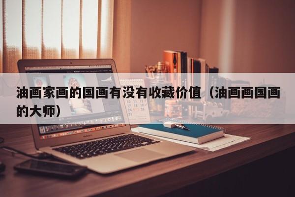 油画家画的国画有没有收藏价值(油画画国画的大师)