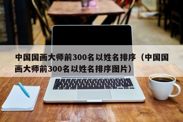 中国国画大师前300名以姓名排序(中国国画大师前300名以姓名排序图片)