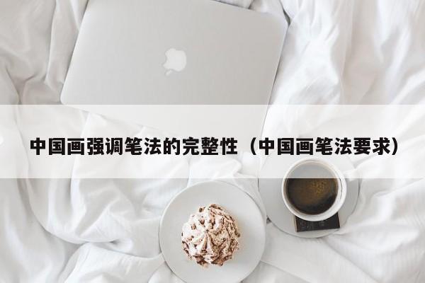 中国画强调笔法的完整性(中国画笔法要求)